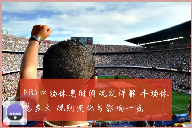 NBA中场休息时间规定详解 半场休息多久 规则变化与影响一览