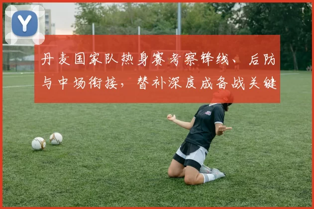 丹麦国家队热身赛考察锋线、后防与中场衔接，替补深度成备战关键