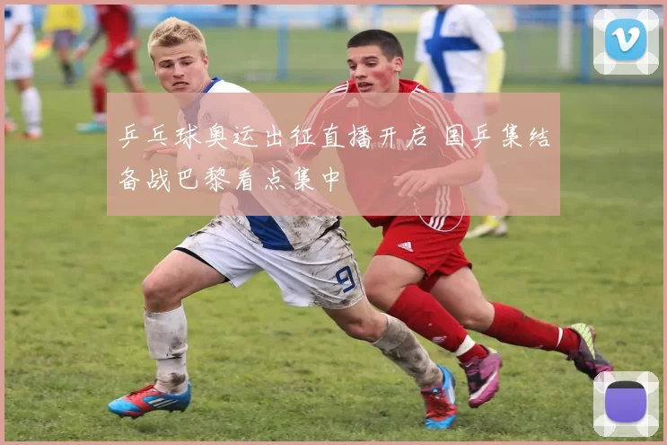 乒乓球奥运出征直播开启 国乒集结备战巴黎看点集中