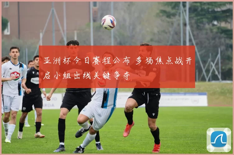 亚洲杯今日赛程公布 多场焦点战开启小组出线关键争夺